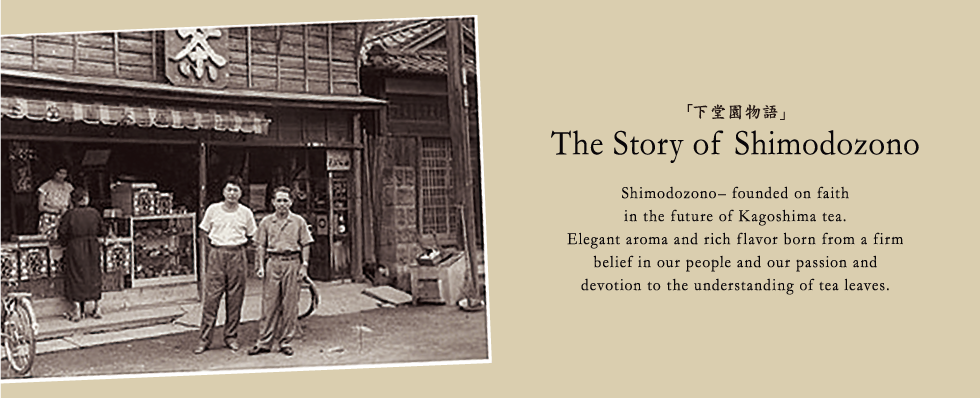 The Story of Shimodozono Shimodozono– founded on faith in the future of Kagoshima tea.
Elegant aroma and rich flavor born from a firm  belief in our people and our passion and  devotion to the understanding of tea leaves.